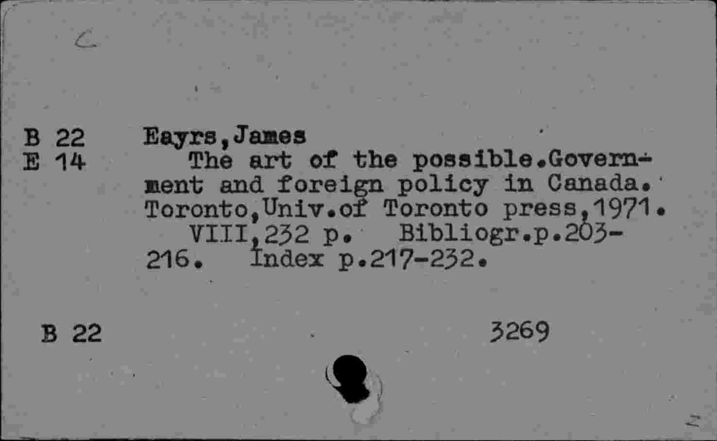 ﻿B 22 Eayrs,James
E 14 The art of the possible.Government and foreign policy in Canada. Toronto,Univ.of Toronto press,1971*
VIII,232 p. Bibliogr.p.203-216. Index p.217-232.
B 22
3269